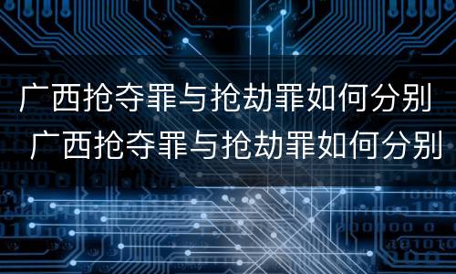 广西抢夺罪与抢劫罪如何分别 广西抢夺罪与抢劫罪如何分别判决