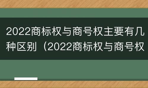 2022商标权与商号权主要有几种区别（2022商标权与商号权主要有几种区别呢）
