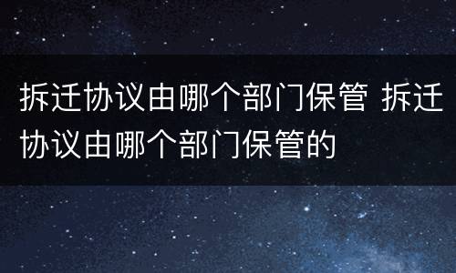 拆迁协议由哪个部门保管 拆迁协议由哪个部门保管的