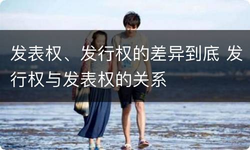 发表权、发行权的差异到底 发行权与发表权的关系