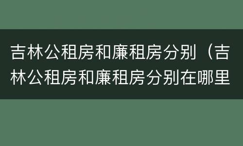 吉林公租房和廉租房分别（吉林公租房和廉租房分别在哪里）