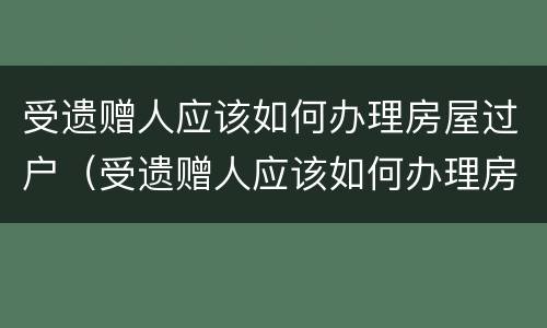 受遗赠人应该如何办理房屋过户（受遗赠人应该如何办理房屋过户）