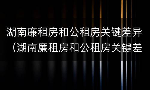 湖南廉租房和公租房关键差异（湖南廉租房和公租房关键差异在哪）