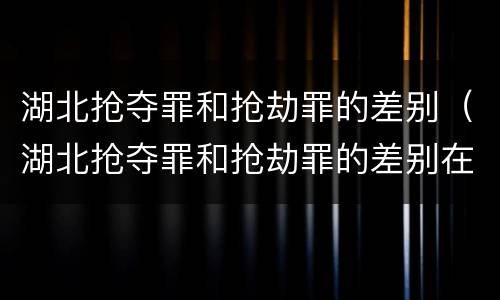 湖北抢夺罪和抢劫罪的差别（湖北抢夺罪和抢劫罪的差别在哪）