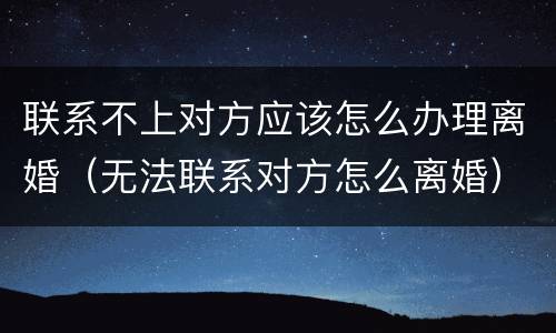 联系不上对方应该怎么办理离婚（无法联系对方怎么离婚）