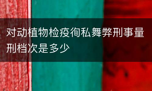 对动植物检疫徇私舞弊刑事量刑档次是多少