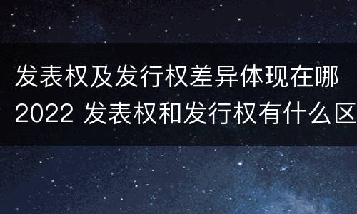 发表权及发行权差异体现在哪2022 发表权和发行权有什么区别