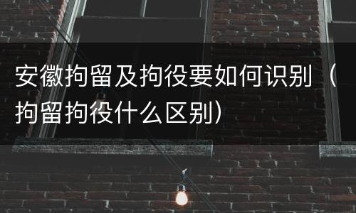 安徽拘留及拘役要如何识别（拘留拘役什么区别）
