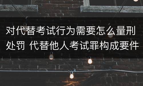 对代替考试行为需要怎么量刑处罚 代替他人考试罪构成要件有何规定