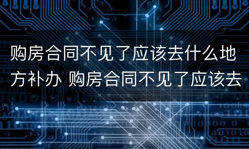 购房合同不见了应该去什么地方补办 购房合同不见了应该去什么地方补办呢
