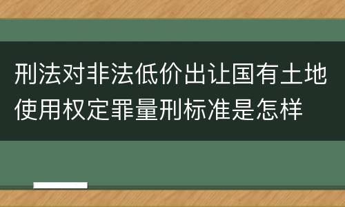 刑法对非法低价出让国有土地使用权定罪量刑标准是怎样
