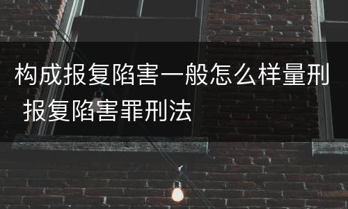 构成报复陷害一般怎么样量刑 报复陷害罪刑法