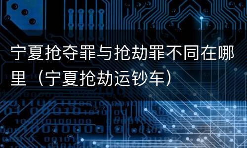 宁夏抢夺罪与抢劫罪不同在哪里（宁夏抢劫运钞车）