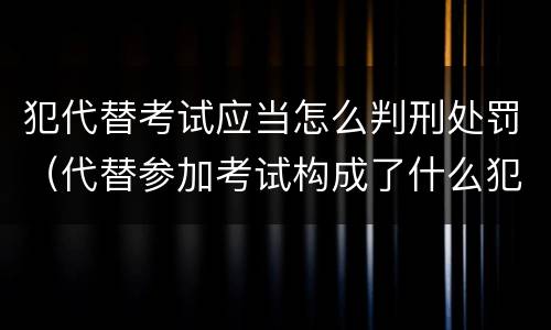 犯代替考试应当怎么判刑处罚（代替参加考试构成了什么犯罪）