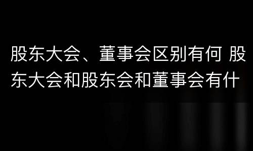 股东大会、董事会区别有何 股东大会和股东会和董事会有什么区别