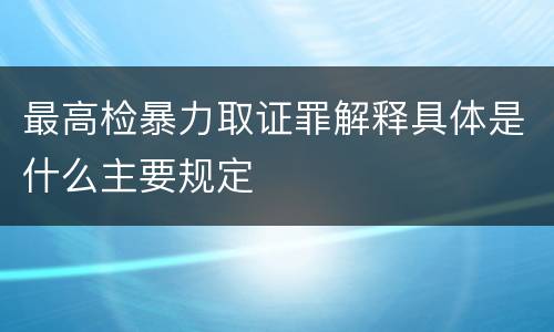 最高检暴力取证罪解释具体是什么主要规定