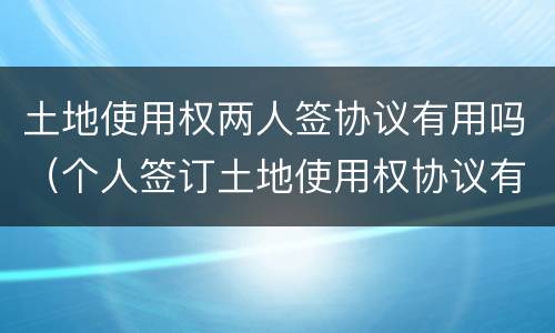 土地使用权两人签协议有用吗（个人签订土地使用权协议有效吗?）