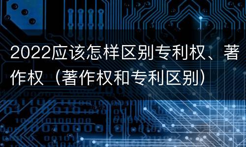 2022应该怎样区别专利权、著作权（著作权和专利区别）