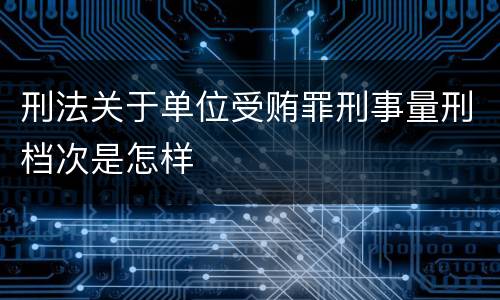 刑法关于单位受贿罪刑事量刑档次是怎样