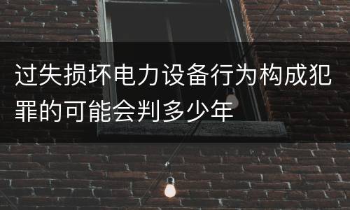 过失损坏电力设备行为构成犯罪的可能会判多少年