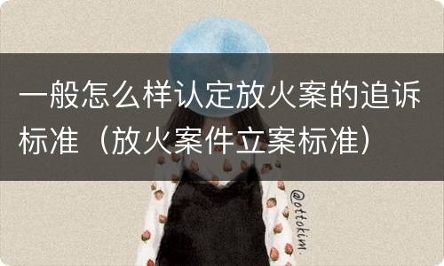 一般怎么样认定放火案的追诉标准（放火案件立案标准）