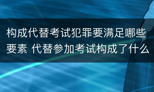 构成代替考试犯罪要满足哪些要素 代替参加考试构成了什么犯罪