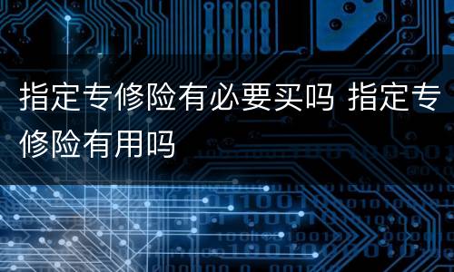 指定专修险有必要买吗 指定专修险有用吗