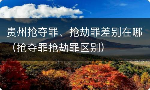 贵州抢夺罪、抢劫罪差别在哪（抢夺罪抢劫罪区别）