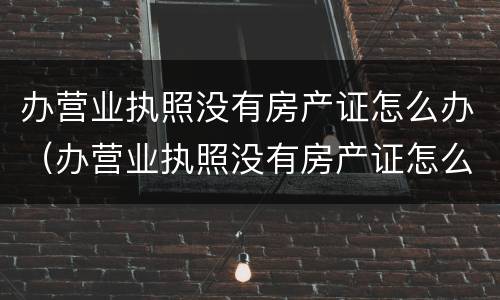 办营业执照没有房产证怎么办（办营业执照没有房产证怎么办手续）