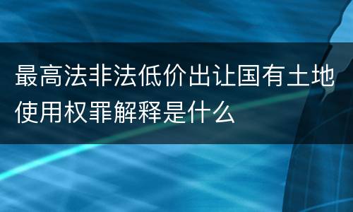 最高法非法低价出让国有土地使用权罪解释是什么