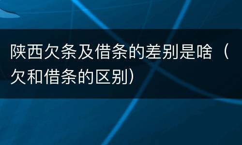 陕西欠条及借条的差别是啥（欠和借条的区别）