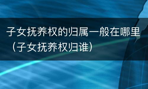 子女抚养权的归属一般在哪里（子女抚养权归谁）
