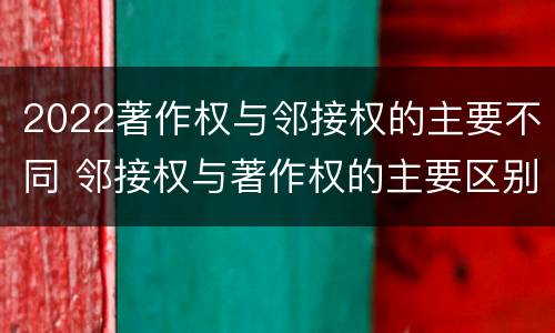 2022著作权与邻接权的主要不同 邻接权与著作权的主要区别