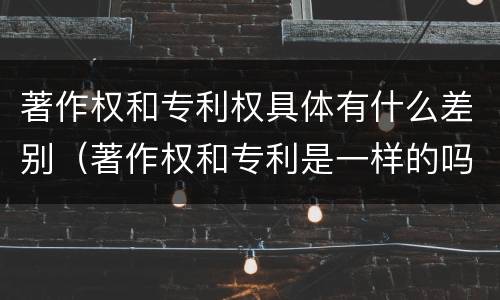 著作权和专利权具体有什么差别（著作权和专利是一样的吗）