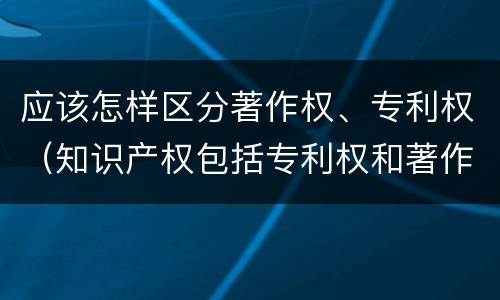 应该怎样区分著作权、专利权（知识产权包括专利权和著作权吗）