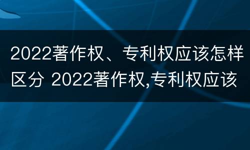 2022著作权、专利权应该怎样区分 2022著作权,专利权应该怎样区分呢