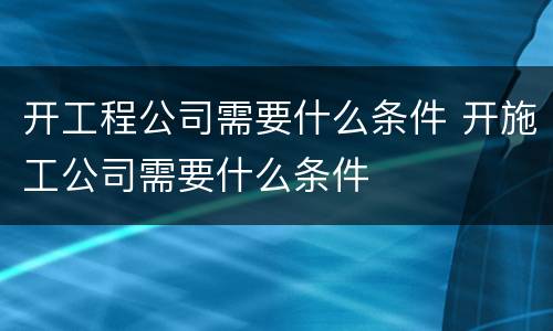 开工程公司需要什么条件 开施工公司需要什么条件