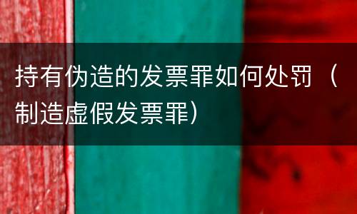 持有伪造的发票罪如何处罚（制造虚假发票罪）