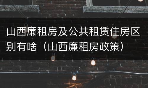 山西廉租房及公共租赁住房区别有啥（山西廉租房政策）