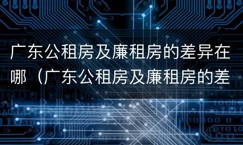 广东公租房及廉租房的差异在哪（广东公租房及廉租房的差异在哪查）