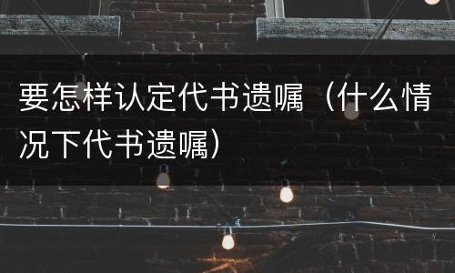 要怎样认定代书遗嘱（什么情况下代书遗嘱）