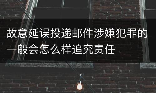故意延误投递邮件涉嫌犯罪的一般会怎么样追究责任