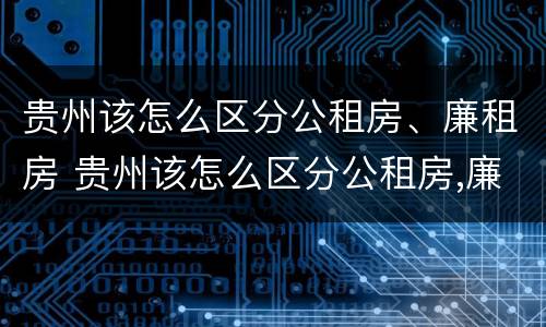 贵州该怎么区分公租房、廉租房 贵州该怎么区分公租房,廉租房呢