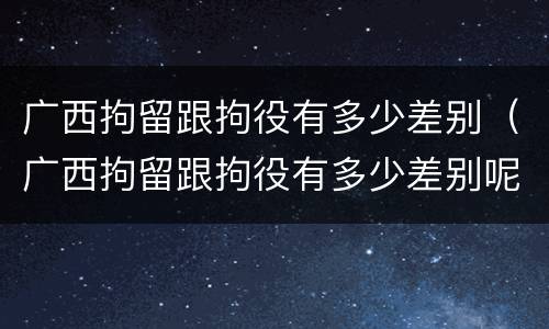 广西拘留跟拘役有多少差别（广西拘留跟拘役有多少差别呢）