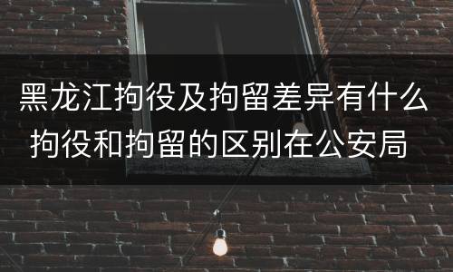黑龙江拘役及拘留差异有什么 拘役和拘留的区别在公安局