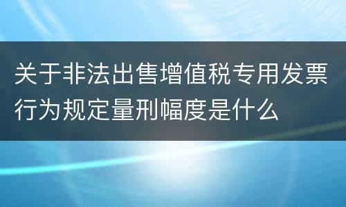 关于非法出售增值税专用发票行为规定量刑幅度是什么