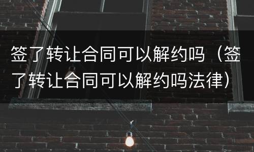 签了转让合同可以解约吗（签了转让合同可以解约吗法律）