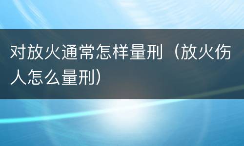 对放火通常怎样量刑（放火伤人怎么量刑）