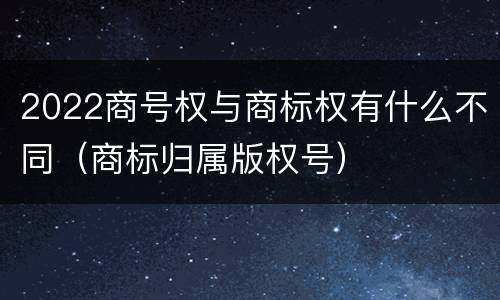 2022商号权与商标权有什么不同（商标归属版权号）