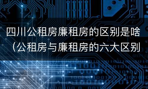 四川公租房廉租房的区别是啥（公租房与廉租房的六大区别）